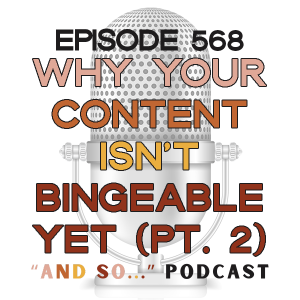 Why Your Content Isn't Bingeable Yet (Part 2) - And So Podcast Episode 568