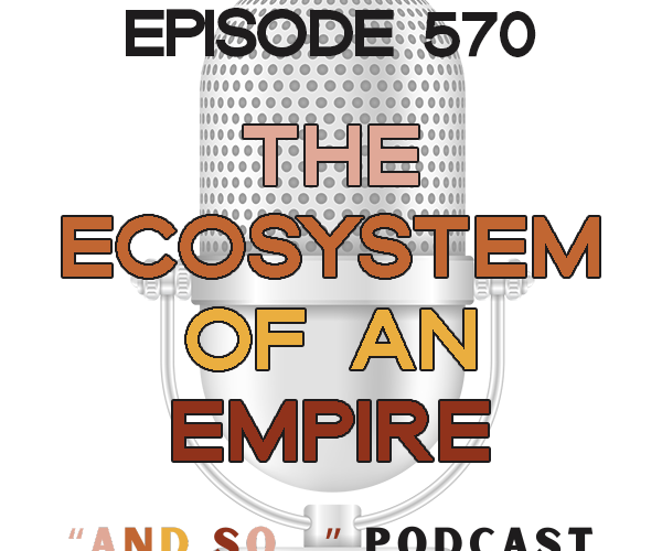 The Ecosystem of an Empire - And So Podcast Episode 570