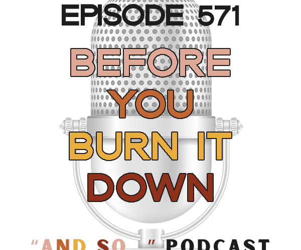 Before You Burn It Down - And So Podcast Episode 571