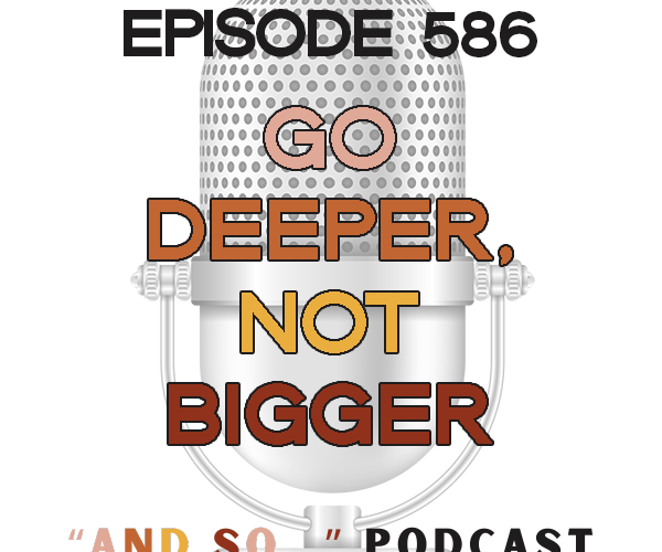 Go Deeper, Not Bigger - And So Podcast Episode 586