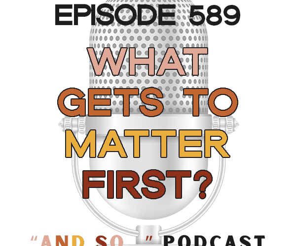 What Gets To Matter First? - And So Podcast Episode 589
